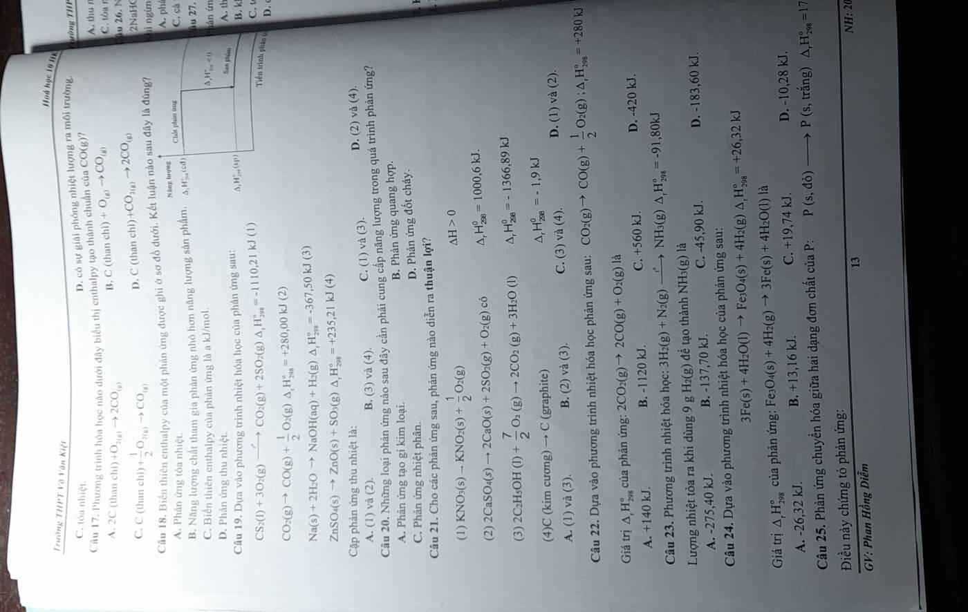 Hoá học 19 HK
Trường THPT Võ Văn Kiệt
C. tỏa nhiệt.
D. có sự giải phóng nhiệt lượng ra môi trường. Tường THF
Câu 17. Phương trinh hóa học nào dưới đây biểu thị enthalpy tạo thành chuẩn của CO(g)? A. thu n
B. C(thanchi)+O_(g)to CO_(g)
C. tòa r
A. 2C (than chi) +O_2(g)to 2CO_(g) 1u 26. N
D. C(thanchi)+CO_2(g)to 2CO_(g)
C. C (than chi)+ 1/2 O_2(g)to CO_(g) 2NaHO
Câu 18, Biển thiên enthalpy của một phản ứng được ghi ở sơ đồ dưới. Kết luận nào sau đây là đúng7 nì ngừn
Năng họợng
A. Phản ứng tỏa nhiệt. Chát phân ứng C. cà A. ph
B. Năng lượng chất tham gia phản ứng nhỏ hơn năng lượng sản phẩm. A,H5.(cd) âu 27.
C. Biển thiên enthalpy của phản ứng là a kJ/mol. hàn ứn
△ ,H_(2n)°<0</tex>
D. Phản ứng thu nhiệt. Sa6 4cm A. th
Câu 19. Dựa vào phương trình nhiệt hóa học của phản ứng sau: ,H_1_1H_2m^circ (sp) B. k
CS_2(l)+3O_2(g)to CO'CO_2(g)+2SO_2(g)△ _rH_(298)°=-1110.21kJ(l)
C. t
Tiền trình phân( D. (
CO_2(g)to CO(g)+ 1/2 O_2(g)△ _rH_(298)°=+280,00kJ(2)
Na(s)+2H_2Oto NaOH(aq)+H_2(g)△ _rH_(298)°=-367,50kJ(3)
ZnSO_4(s)to ZnO(s)+SO_3(g)△ _rH_(298)°=+235,21kJ(4)
Cập phân ứng thu nhiệt là: D. (2) và (4).
A. (1) và (2). B. (3) và (4). C. (1) và (3).
Câu 20. Những loại phản ứng nào sau đây cần phải cung cấp năng lượng trong quá trình phản ứng?
A. Phản ứng tạo gỉ kim loại. B. Phản ứng quang hợp.
C. Phản ứng nhiệt phân.
D. Phản ứng đốt cháy.
Câu 21. Cho các phản ứng sau, phản ứng nào diễn ra thuận lợi?
(1) KNO_3(s)to KNO_2(s)+ 1/2 O_2(g)
△ H>0
(2) 2CaSO_4(s)to 2CaO(s)+2SO_2(g)+O_2(g)ci A H_(298)^0=1000,6kJ.
(3) 2C_2H_5OH(l)+ 7/2 O_2(g)to 2CO_2(g)+3H_2O(l) H_(298)^0=-1366,89kJ
(4)C (kim cương) → C (graphite)
^ H_(298)^0=-1,9kJ
A. (1) và (3). B. (2) va(3).) C. (3) và (4). D. (1) và (2)
Câu 22. Dựa vào phương trình nhiệt hóa học phản ứng sau: CO_2(g)to CO(g)+ 1/2 O_2(g);△ _rH_(298)°=+280kJ
Giá trị △ _rH_(298)° của phản ứng: 2CO_2(g)to 2CO(g)+O_2(g) là
A. +140 kJ. B. -1120 kJ. C. +560 kJ. D. -420 kJ.
Câu 23. Phương trình nhiệt hóa học: 3H_2(g)+N_2(g)xrightarrow e^(ast) NH3(g) △ _rH_(298)°=-91,80kJ
Lượng nhiệt tỏa ra khi dùng 9 g H₂(g) để tạo thành NH₃(g) là
A. -275,40 kJ. B. -137,70 kJ. C. -45,90 kJ. D. -183,60 kJ.
Câu 24. Dựa vào phương trình nhiệt hóa học của phản ứng sau:
3Fe(s)+4H_2O(l)to Fe_3O_4(s)+4H_2( g) △ _rH_(298)°=+26,32kJ
Giá trị △ _rH_(298)° của phản ứng: Fe: _3O_4(s)+4H_2(g)to 3Fe(s)+4H_2O(l) là
A. -26,32 kJ. B. +13,16 kJ. C. +19,74 kJ. D. -10,28 kJ.
Câu 25. Phản ứng chuyển hóa giữa hai dạng đơn chất của P: P(s,do) to P(s,trang)△ _rH_(298)°=17
Điều này chứng tỏ phản ứng:
13
NH: 20
GV: Phan Hồng Diễm