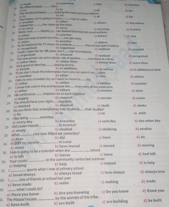 a) made b) examined c) had
:5. My office is based _Cairo. b) in c) of d) checked
a) on
Solving the most serious problems. d) for
16- This decision is based a) in_
b) on
17. I feel sleepy, so I'm going to have _cup of coffee. c) of d) for
s) another b) other
ad 18- I helped her _her cases up the stairs. b) carry c) others d) the others
a) to carry
19 Water and _liquids  can stained unprotected wood surfaces c) carrying d) A and b
a) other b) another
20- One man was arrested but the _one get away. c) others d) else
a) other b) another
21- As he watched the TV show, he suddenly _that he had seen it before. c) others d) else
a) recognized b) organized
22. I hadn't seen her for 20 years, but I _her immediately. c) realized d) released
a) organized b) released c) realized
23- The new printer can print whole rolls of speaker _one sheet at a time. d) recognized
a) other than b) rather than c) better than d) more than
24- He is good at dancing_ playing drums. b) in addition, c) as well as
a) beside
25- If you don`t trust the information here you can search on....... sites. d) in addition to that
a) another b) other c) else
26- Cairo is very crowded city so I want to move to_ city. d) others
s) other b) either c) neither d) another
27- I chose this coat in the end because the._ ones were all too expensive.
a) other b) others c) another
28- His continuous _inspires me to work together. d) their
a) supply b) support c) sorrow d) scene
29. You should have your sight.........regularly,
a) checked b) shocked c) chalk d) choke
30- Do you think that smartphones help students _their studies?
a) by b) in c) to d) with
31- I like doing _activities.
a) every day b) everyday c) each day d) the other day
32- Did Leelah Hazzah _ in America?
a) study b) studied c) studying d) studies
33- What_ your best friend eat yesterday?
a) does b) did c) have d) do
34- In 2017 my parents _ to Luxor.
a) move b) have moved c) moved d) moving
35- Hala is going to be a scientist when she _school.
a) is left b) leaves c) leave d) had left
36- Your cousin _at the community centre last summer.
a) helping b) help c) helped d) is help
37- 1_ sports when I was at primary school.
a) loved always b) always loved c) love always d) always love
38- 1_ lots of friends at school last year d) made
a) have made b) make c) making
39- _what I could do? d) Know you
a) Have you know b) Are you knowing c) Do you know
0- The Maasai houses _by the women of the tribe.
a) have built b) are built c) are building d) be built