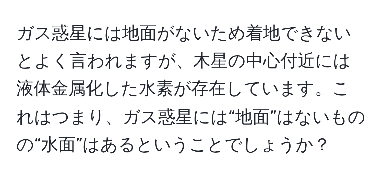 ガス惑星には地面がないため着地できないとよく言われますが、木星の中心付近には液体金属化した水素が存在しています。これはつまり、ガス惑星には“地面”はないものの“水面”はあるということでしょうか？