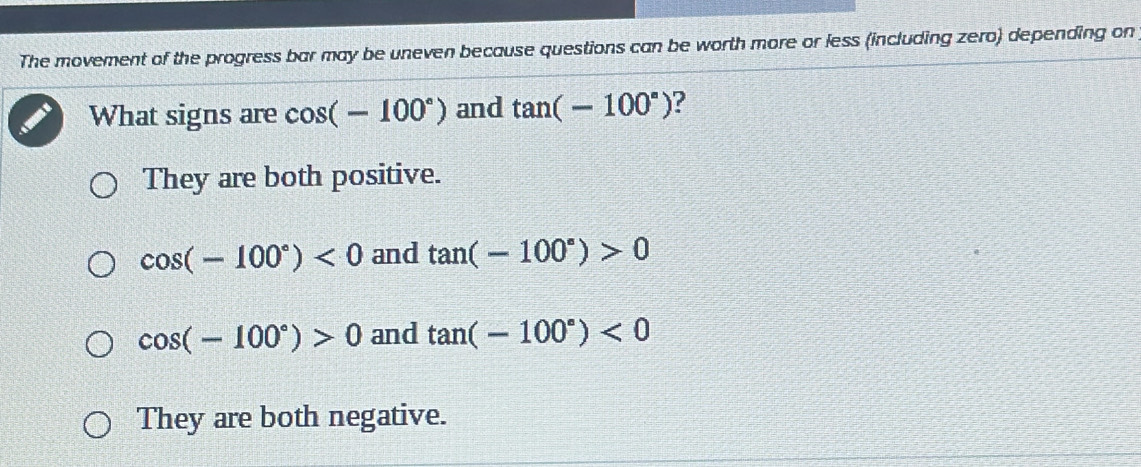 The movement of the progress bar may be uneven because questions can be worth more or less (including zero) depending on
What signs are cos (-100°) and tan (-100°) ?
They are both positive.
cos (-100°)<0</tex> and tan (-100°)>0
cos (-100°)>0 and tan (-100°)<0</tex>
They are both negative.