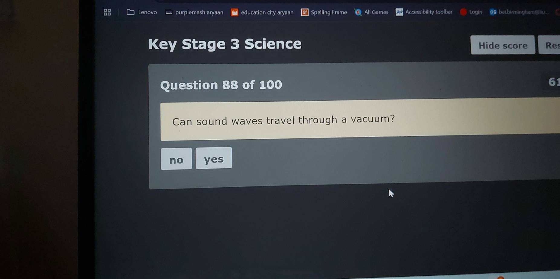 Lenovo purplemash aryaan education city aryaan Spelling Frame All Games Accessibility toolbar Login o≌ bai.birmingham⑥iu..
Key Stage 3 Science Hide score Res
Question 88 of 100
61
Can sound waves travel through a vacuum?
no yes