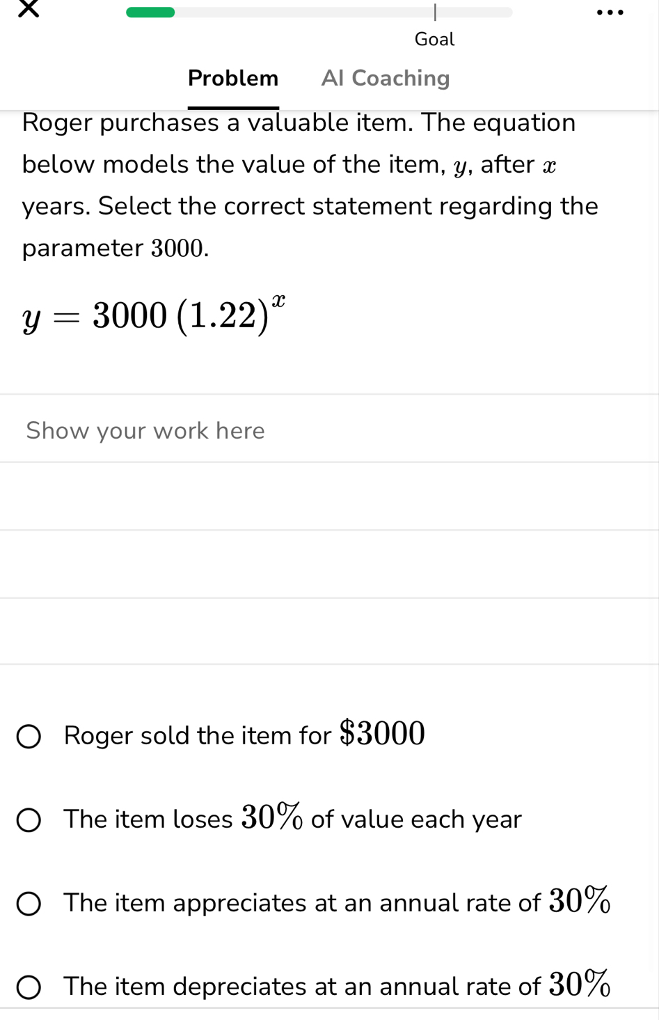 x
Goal
Problem Al Coaching
Roger purchases a valuable item. The equation
below models the value of the item, y, after x
years. Select the correct statement regarding the
parameter 3000.
y=3000(1.22)^x
Show your work here
Roger sold the item for $3000
The item loses 30% of value each year
The item appreciates at an annual rate of 30%
The item depreciates at an annual rate of 30%