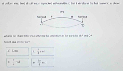 A unaform wire, fixed at both ends, is plucked in the middle so that it vibrates at the first harmonic as shown.
What is the phase difference between the oscillations of the particles at P and Q?
Select one answer only
A Zero n.  π /4 rad
0.  π /2 rad D.  3π /4 rad