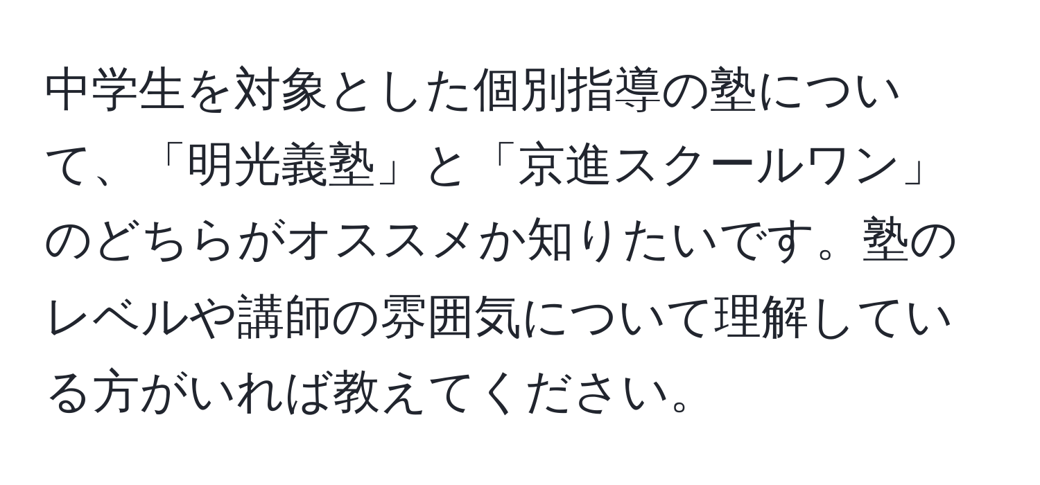 中学生を対象とした個別指導の塾について、「明光義塾」と「京進スクールワン」のどちらがオススメか知りたいです。塾のレベルや講師の雰囲気について理解している方がいれば教えてください。