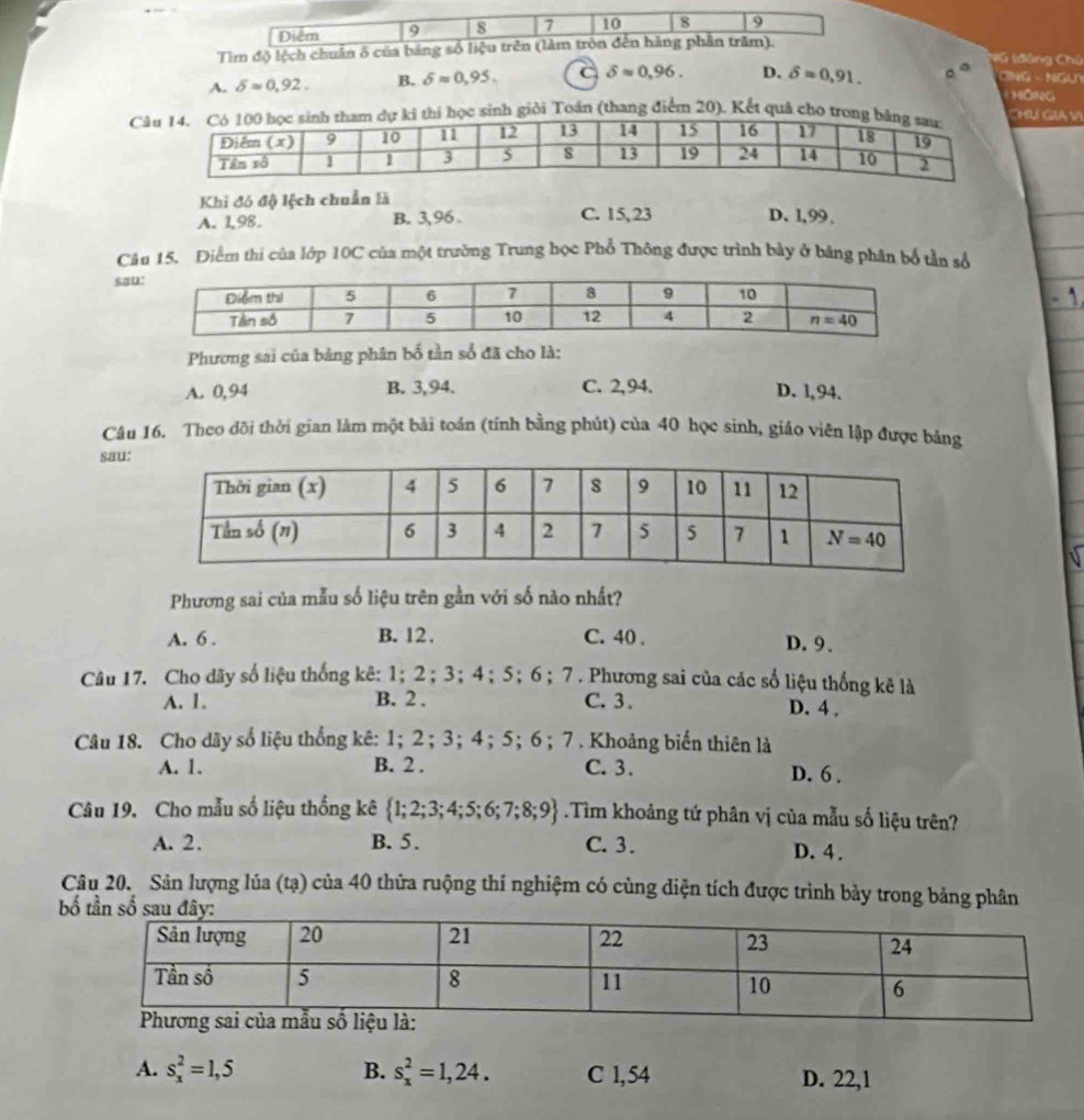 8 7 10 8 9
Tìm độ lệch chuân ố của bảng số liệu trên (làm tròn đến hàng phân trăm).
Ctáng Cú
A. delta approx 0,92. B. delta =0,95. C delta approx 0.96. D. delta =0,91. 。 ONG △ NGUY
HỒNG
Cgiỏi Toán (thang điểm 20). Kết quâ chU GIAV
Khi đó độ lệch chuẩn là
A. 1,98. B. 3,96 C. 15,23 D. l,99.
Câu 15. Diểm thí của lớp 10C của một trường Trung học Phổ Thông được trình bày ở bảng phần bố tần số
sa
Phương sai của bảng phân bố tần số đã cho là:
A. 0,94 B. 3,94. C. 2,94. D. l,94.
Câu 16. Theo dõi thời gian làm một bải toán (tính bằng phút) của 40 học sinh, giáo viên lập được bảng
sau:
Phương sai của mẫu số liệu trên gần với số nào nhất?
A. 6 . B. 12 . C. 40 . D. 9、
Câu 17. Cho dãy số liệu thống kê: 1；2；3；4；5；6；7. Phương sai của các số liệu thống kê là
A. 1. B. 2 . C. 3. D. 4 .
Câu 18. Cho dãy số liệu thống kê: 1;2；3；4；5；6； 7 . Khoảng biến thiên là
A. 1. B. 2 . C. 3. D. 6 .
Câu 19. Cho mẫu số liệu thống kê  1;2;3;4;5;6;7;8;9 Tìm khoảng tứ phân vị của mẫu số liệu trên?
A. 2. B. 5. C. 3. D. 4 .
Câu 20. Sân lượng lúa (tạ) của 40 thửa ruộng thí nghiệm có cùng diện tích được trình bảy trong bảng phân
 
A. s_x^2=1,5 B. s_x^2=1,24. C 1,54 D. 22,1