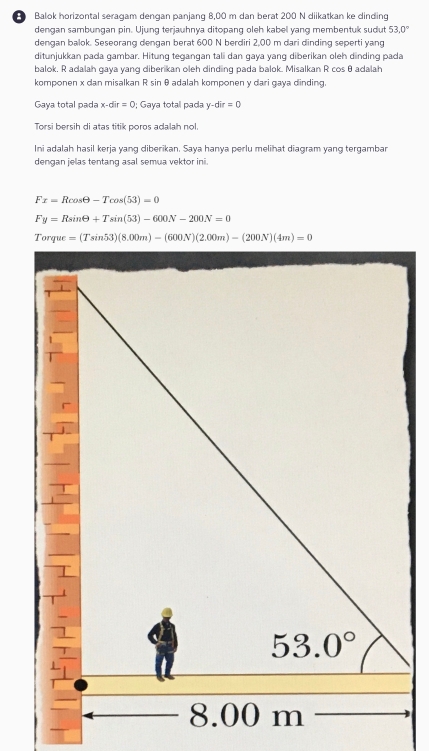 Balok horizontal seragam dengan panjang 8,00 m dan berat 200 N diikatkan ke dinding
dengan sambungan pin. Ujung terjauhnya ditopang oleh kabel yang membentuk sudut 53.0°
dengan balok. Seseorang dengan berat 600 N berdiri 2,00 m dari dinding seperti yang
ditunjukkan pada gambar. Hitung tegangan tali dan gaya yang diberikan oleh dinding pada
balok. R adalah gaya yang diberikan oleh dinding pada balok. Misalkan R cos θ adalah
komponen x dan misalkan R sin θ adalah komponen y dari gaya dinding.
Gaya total pada x-dir=0; Gaya total pada y-dir=0
Torsi bersih di atas titik poros adalah nol.
Ini adalah hasil kerja yang diberikan. Saya hanya perlu melihat diagram yang tergambar
dengan jelas tentang asal semua vektor ini.
Fx=Rcos θ -Tcos (53)=0
Fy=Rsin θ +Tsin (53)-600N-200N=0
Ton ue=(Tsin 53)(8.00m)-(600N)(2.00m)-(200N)(4m)=0