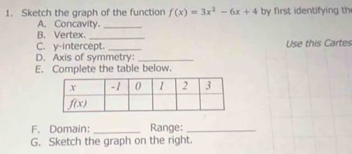 Sketch the graph of the function f(x)=3x^2-6x+4 by first identifying th
A. Concavity._
B. Vertex._
C. y-intercept. _Use this Cartes
D. Axis of symmetry:_
E. Complete the table below.
F. Domain: _Range:_
G. Sketch the graph on the right.