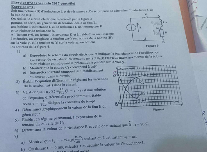 Exercice nº2 : (bac info 2017 contrôle)
19x
Exercice n°3 :
Soit une bobine (B) d'inductance L et de résistance r .On se propose de déterminer l'inductance L de
la bobine (B).
On réalise le circuit électrique représenté par la figure 3
:01
portant, en série, un générateur de tension idéale de fem E,
une bobine d'inductance L et de résistance r, un interrupteur K
et un résistor de résistance R.
A l’instant t=0 , on ferme l'interrupteur K et à l'aide d'un oscilloscope
à mémoire, on enregistre la tension uß(t) aux bornes de la bobine (B)
sur la voie y₁ et la tension ug(t) sur la voie y₂, on obtient
les courbes de la figure 4. 
1)
a) Reproduire le schéma du circuit électrique et indiquer le branchement de l'oscilloscope
qui permet de visualiser les tensions uß(t) et uß(t) respectivement aux bornes de la bobine
et du résistor en indiquant la précaution à prendre sur la voie y.
b) Montrer que la courbe C_1 correspond à ug(t).
c) Interpréter le retard temporel de l'établissement 
du courant dans le circuit.
2) Établir l'équation différentielle régissant les variation
de la tension u_R(t) dans le circuit.
3) Vérifier que : u_R(t)= RE/R+r (1-e^(-frac t)tau ) est une solution
de l'équation différentielle précédemment établie. 
Avec tau = L/R+r  désigne la constante de temps.
4) Déterminer graphiquement la valeur de la fem E du
générateur. 
5) Etablir, en régime permanent, l’expression de la
tension U_B et celle de U_R.
6) Déterminer la valeur de la résistance R et celle de r sachant que R-r=80Omega .
7)
a) Montrer que t_1=-rLog( (R-r)/2R ) sachant qu'à cet instant u_B=u_R.
b) On donne t_1=6ms , calculer τ et déduire la valeur de l'inductance L.