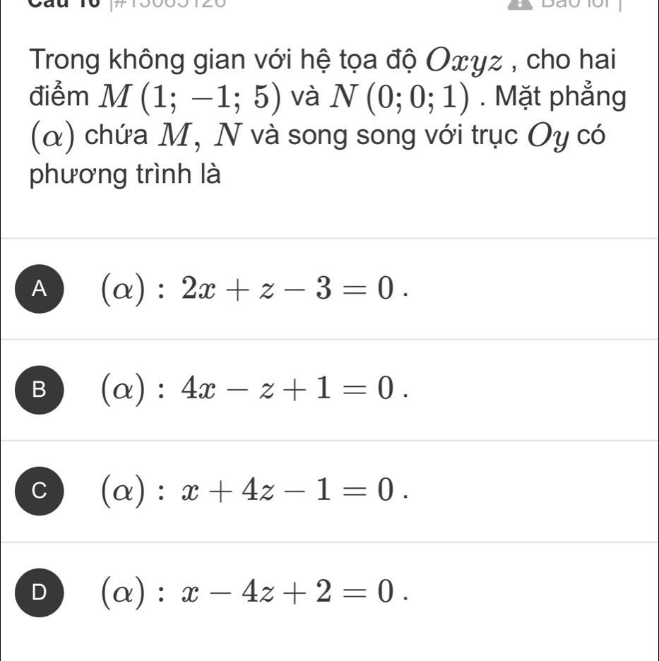 Dau oi
Trong không gian với hệ tọa độ Oxγz , cho hai
điểm M(1;-1;5) và N(0;0;1). Mặt phẳng
(α) chứa M, N và song song với trục Oy có
phương trình là
A (alpha ):2x+z-3=0.
B (alpha ):4x-z+1=0.
C (alpha ):x+4z-1=0.
D (alpha ):x-4z+2=0.