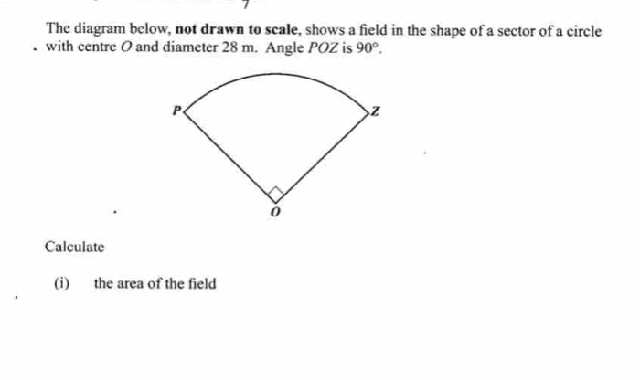 The diagram below, not drawn to scale, shows a field in the shape of a sector of a circle 
with centre O and diameter 28 m. Angle POZ is 90°. 
Calculate 
(i) the area of the field