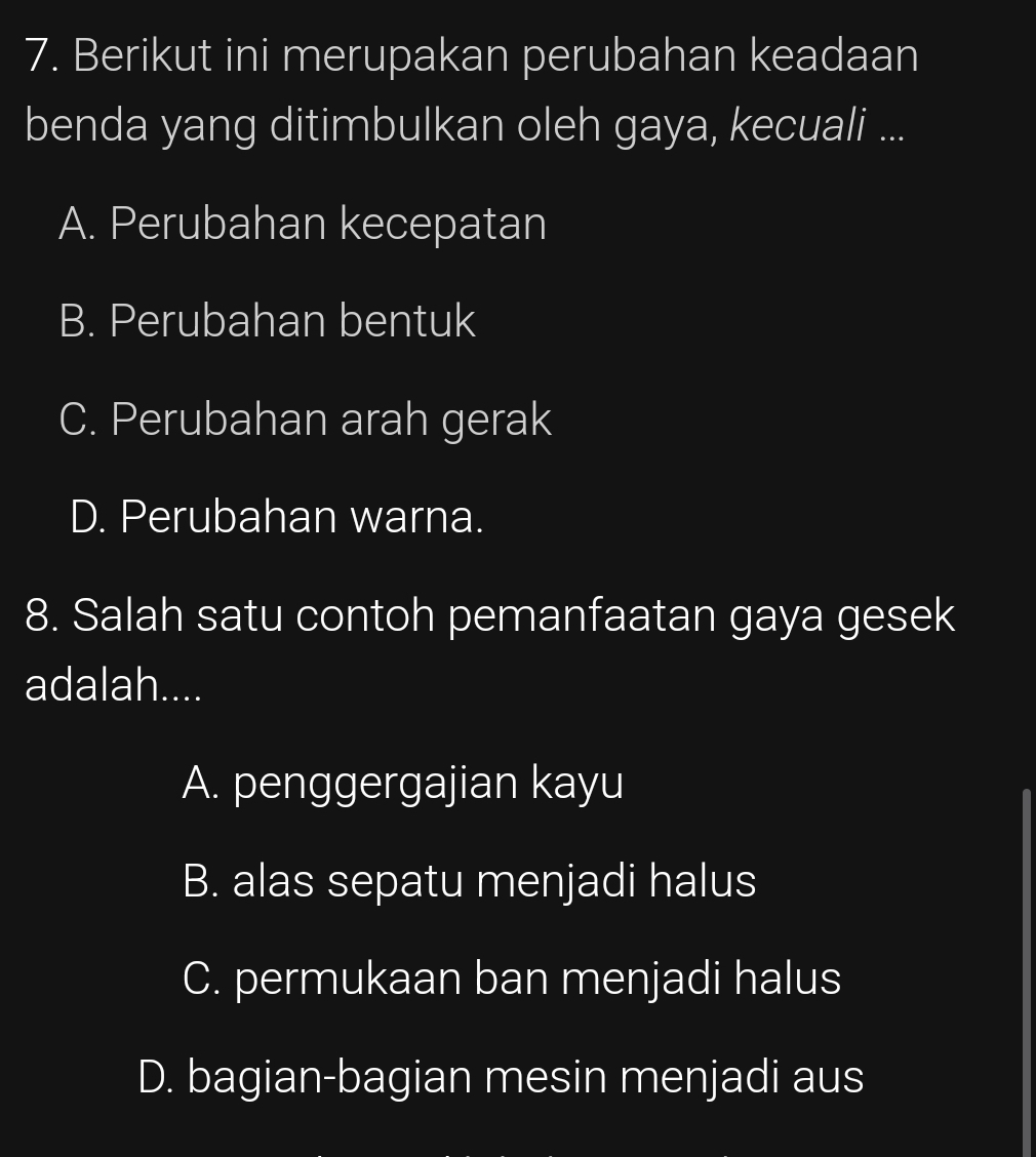 Berikut ini merupakan perubahan keadaan
benda yang ditimbulkan oleh gaya, kecuali ...
A. Perubahan kecepatan
B. Perubahan bentuk
C. Perubahan arah gerak
D. Perubahan warna.
8. Salah satu contoh pemanfaatan gaya gesek
adalah....
A. penggergajian kayu
B. alas sepatu menjadi halus
C. permukaan ban menjadi halus
D. bagian-bagian mesin menjadi aus