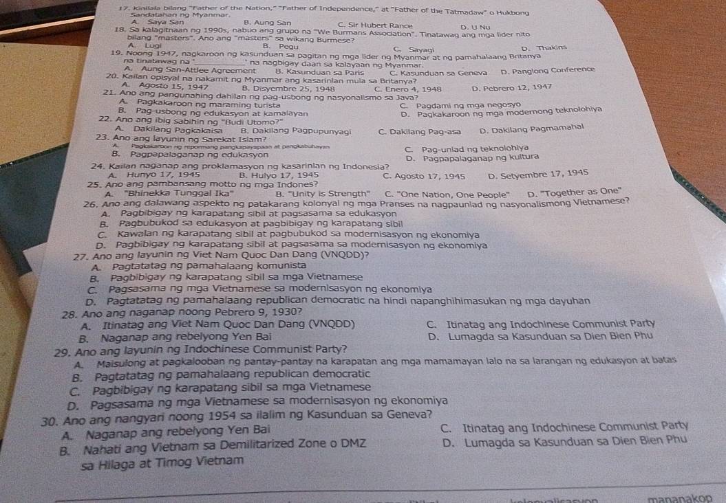 Kinilala bilang "Father of the Nation," "Father of Independence," at "Father of the Tatmadaw' o Hukbong
Sandatahan ng Myänmar
A. Saya San B. Aung San C. Sir Hubert Rance
18. Sa kalagitnaan ng 1990s, nabuo ang grupo na "We Burmans Association". Tinatawag ang mga lider nito D. U Nu
bilang "masters". Ano ang "masters" sa wikang Burmese?
A. Lugi B. Pegu C. Sayagi
19. Noong 1947, nagkaroon ng kasunduan sa pagitan ng mga lider ng Myanmar at ng pamahalaang Britanya D. Thakins
na tinatawag na '_ ' na nagbigay daan sa kalayaan ng Myanmar.
A. Aung San-Attlee Agreement B. Kasunduan sa Paris
20. Kailan opisyal na nakamit ng Myanmar ang kasarinlan mula sa Britanya? C. Kasunduan sa Geneva D. Panglong Conference
A. Agosto 15, 1947 B. Disyembre 25. 1948 C. Enero 4, 1948
21. Ano ang pangunahing dahilan ng pag-usbong ng nasyonalismo sa Java? D. Pebrero 12, 1947
A. Pagkakaroon ng maraming turista C. Pagdami ng mga negosyo
B. Pag-usbong ng edukasyon at kamalayan D. Pagkakaroon ng mga modernong teknolohiya
22. Ano ang ibig sabihin ng "Budi Utomo?"
A. Dakilang Pagkakaisa B. Dakilang Pagpupunyaqi C. Dakilang Pag-asa D. Dakilang Pagmamahal
23. Ano ang layunin ng Sarekat Islam?
APagkakaroon no repormang pangkspingpaan at pengkbuhayan
B. Pagpapalaganap ng edukasyon C. Pag-uniad ng teknolohiya
24. Kailan naganap ang proklamasyon ng kasarinlan ng Indonesia? D. Pagpapalaganap ng kultura
A. Hunyo 17, 1945 B. Hulyo 17, 1945 C. Aqosto 17, 1945 D. Setyembre 17, 1945
25. Ano ang pambansang motto ng mga Indones?
A. 'Bhinekka Tunggal Ika" B. "Unity is Strength" C. "One Nation, One People" D. 'Together as One"
26. Ano ang dalawang aspekto ng patakarang kolonyal ng mga Pranses na nagpauniad ng nasyonalismong Vietnamese?
A. Pagbibigay ng karapatang sibil at pagsasama sa edukasyon
B. Pagbubukod sa edukasyon at pagbibigay ng karapatang sibil
C. Kawalan ng karapatang sibil at pagbubukod sa modernisasyon ng ekonomiya
D. Pagbibigay ng karapatang sibil at pagsasama sa modemisasyon ng ekonomiya
27. Ano ang layunin ng Viet Nam Quoc Dan Dang (VNQDD)?
A. Pagtatatag ng pamahalaang komunista
B. Pagbibigay ng karapatang sibil sa mga Vietnamese
C. Pagsasama ng mga Vietnamese sa modernisasyon ng ekonomiya
D. Pagtatatag ng pamahalaang republican democratic na hindi napanghihimasukan ng mga dayuhan
28. Ano ang naganap noong Pebrero 9, 1930?
A. Itinatag ang Viet Nam Quoc Dan Dang (VNQDD) C. Itinatag ang Indochinese Communist Party
B. Naganap ang rebelyong Yen Bai D. Lumagda sa Kasunduan sa Dien Bien Phu
29, Ano ang layunin ng Indochinese Communist Party?
A. Maisulong at pagkalooban ng pantay-pantay na karapatan ang mga mamamayan lalo na sa larangan ng edukasyon at batas
B. Pagtatatag ng pamahalaang republican democratic
C. Pagbibigay ng karapatang sibil sa mga Vietnamese
D. Pagsasama ng mga Vietnamese sa modernisasyon ng ekonomiya
30. Ano ang nangyari noong 1954 sa ilalim ng Kasunduan sa Geneva?
A. Naganap ang rebelyong Yen Bai C. Itinatag ang Indochinese Communist Party
B. Nahati ang Vietnam sa Demilitarized Zone o DMZ D. Lumagda sa Kasunduan sa Dien Bien Phu
sa Hilaga at Timog Vietnam
mananakoo