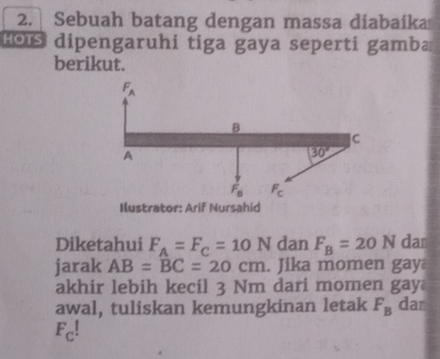 Sebuah batang dengan massa diabaika
Hois dipengaruhi tiga gaya seperti gamba
berikut.
Ilustrator: Arif Nursahid
Diketahui F_A=F_C=10N dan F_B=20N dan
jarak AB=BC=20cm. Jika momen gay
akhir lebih kecil 3 Nm dari momen gay
awal, tuliskan kemungkinan letak F_B dar
F_C