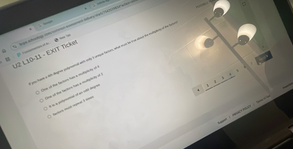 et 
POSSIBLE PO
ps.schology.com/common-assessment-delivery/start/75420298347action=
New Tab
U2 L10-11 - EXIT Ticker ou have a 4th degree polynomial with only 3 unique factors, what must be true about the multiplicity of the fac
a Fonitamentais of Ar.
1
6
5
^
3
One of the factors has a multiplicity of
、
ne of the factors has a multiplicity of
4
It is a polynomial of an odd degre
actors must repeat 3 time!
upport | PRIVACY POLICY| Tems of U
