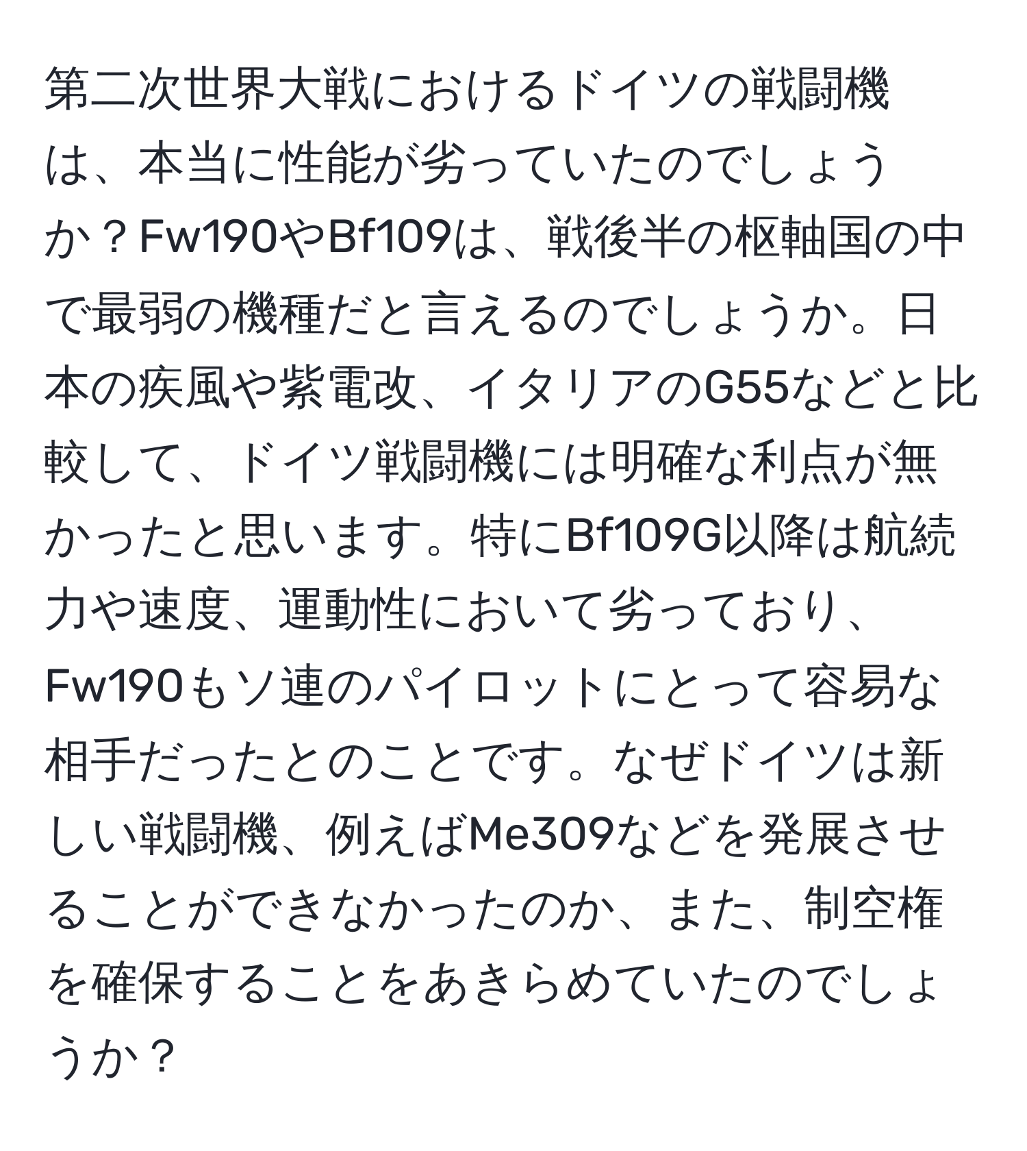 第二次世界大戦におけるドイツの戦闘機は、本当に性能が劣っていたのでしょうか？Fw190やBf109は、戦後半の枢軸国の中で最弱の機種だと言えるのでしょうか。日本の疾風や紫電改、イタリアのG55などと比較して、ドイツ戦闘機には明確な利点が無かったと思います。特にBf109G以降は航続力や速度、運動性において劣っており、Fw190もソ連のパイロットにとって容易な相手だったとのことです。なぜドイツは新しい戦闘機、例えばMe309などを発展させることができなかったのか、また、制空権を確保することをあきらめていたのでしょうか？