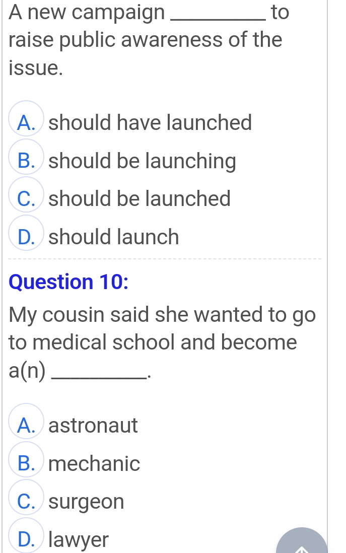 A new campaign _to
raise public awareness of the
issue.
A. should have launched
B. should be launching
C. should be launched
D. should launch
Question 10:
My cousin said she wanted to go
to medical school and become
a(n) _
A. astronaut
B. mechanic
C. surgeon
D. lawyer