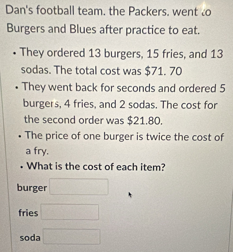 Dan's football team. the Packers. went to
Burgers and Blues after practice to eat.
• They ordered 13 burgers, 15 fries, and 13
sodas. The total cost was $71. 70
They went back for seconds and ordered 5
burgers, 4 fries, and 2 sodas. The cost for
the second order was $21.80.
The price of one burger is twice the cost of
a fry.
• What is the cost of each item?
burger □
fries □
soda □