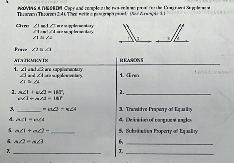 PROVING A THEOREM Copy and complete the two-column proof for the Congruent Supplement 
Theorem (Theorem 2.4). Then write a paragraph proof. (See Exumple 5.) 
Given ∠ I and ∠ 2 are supplementary.
∠ 3 and ∠ 4 are supplementary.
∠ 1≌ ∠ 4
Prove ∠ 2≌ ∠ 3
STATEMENTS REASONS 
1. ∠ 1 and ∠ 2 are supplementary.
∠ 3 and ∠ 4 are supplementary. 1. Given
∠ 1≌ ∠ 4
2. m∠ 1+m∠ 2=180°. 2._
m∠ 3+m∠ 4=180°
3. _ =m∠ 3+m∠ 4 3. Transitive Property of Equality 
4. m∠ 1=m∠ 4 4. Definition of congruent angles 
5. m∠ 1+m∠ 2= _5. Substitution Property of Equality 
6. m∠ 2=m∠ 3 6._ 
_7 
7._