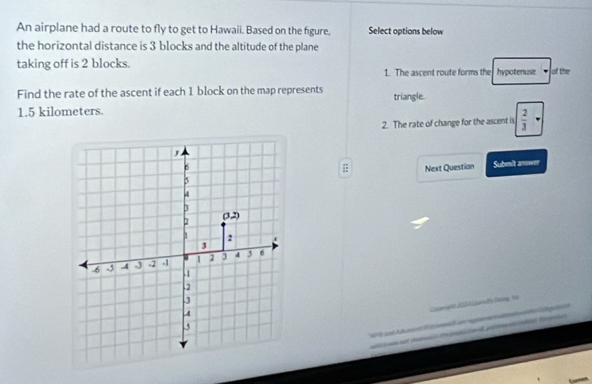 An airplane had a route to fly to get to Hawaii. Based on the figure, Select options below 
the horizontal distance is 3 blocks and the altitude of the plane 
taking off is 2 blocks. of the 
1. The ascent route forms the hypotenuse 
Find the rate of the ascent if each 1 block on the map represents triangle.
1.5 kilometers. 
2. The rate of change for the ascent is  2/3 ;: 
Next Question Submit anwer 
Catoright 2004 Laody Daing 1 
Ctmoria ee Catgoai