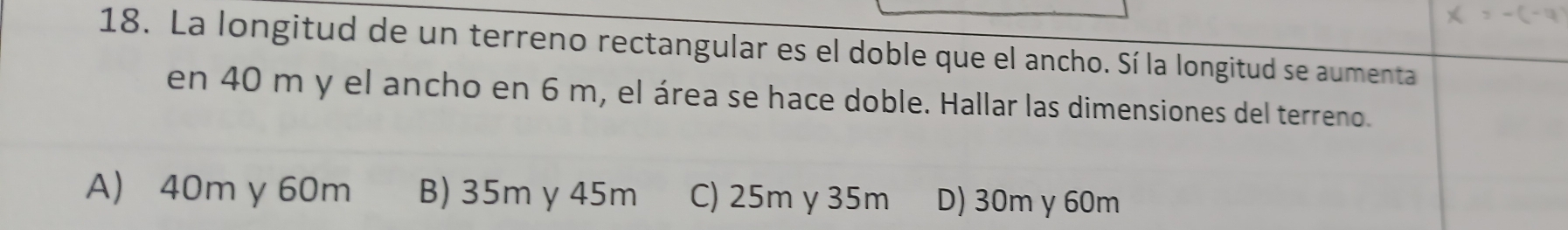 La longitud de un terreno rectangular es el doble que el ancho. Sí la longitud se aumenta
en 40 m y el ancho en 6 m, el área se hace doble. Hallar las dimensiones del terreno.
A) 40m y 60m B) 35m y 45m C) 25m y 35m D) 30m y 60m