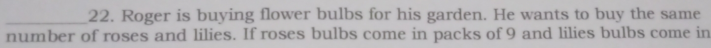 Roger is buying flower bulbs for his garden. He wants to buy the same 
number of roses and lilies. If roses bulbs come in packs of 9 and lilies bulbs come in