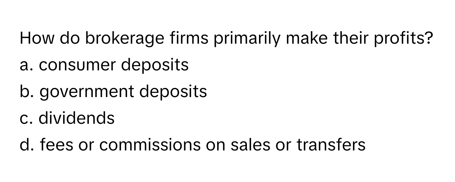 How do brokerage firms primarily make their profits?
a. consumer deposits
b. government deposits
c. dividends
d. fees or commissions on sales or transfers