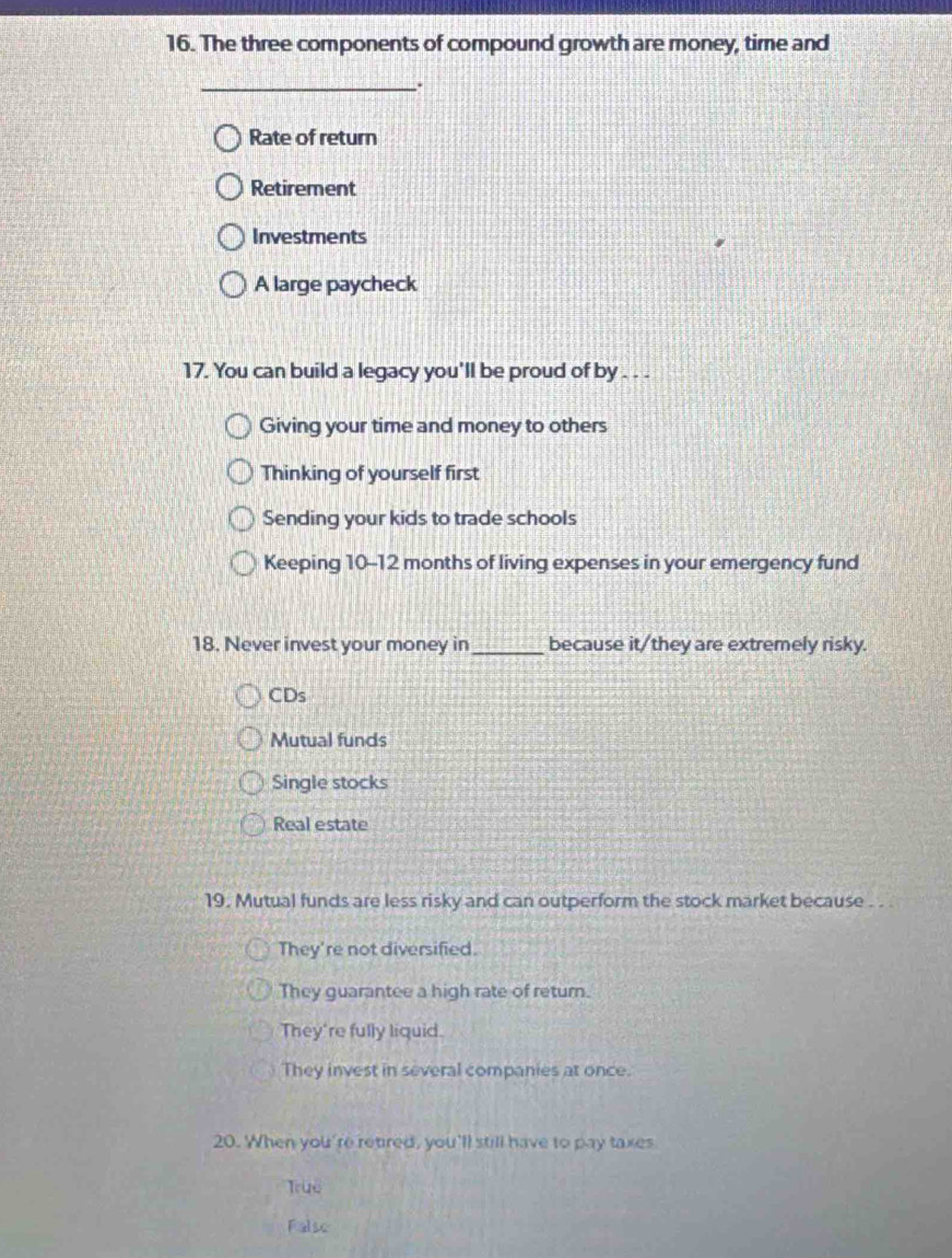 The three components of compound growth are money, time and
_.
Rate of return
Retirement
Investments
A large paycheck
17. You can build a legacy you'll be proud of by . . .
Giving your time and money to others
Thinking of yourself first
Sending your kids to trade schools
Keeping 10-12 months of living expenses in your emergency fund
18. Never invest your money in_ because it/they are extremely risky.
CDs
Mutual funds
Single stocks
Real estate
19. Mutual funds are less risky and can outperform the stock market because . . .
They're not diversified.
They guarantee a high rate of return.
They're fully liquid.
They invest in several companies at once.
20. When you're retired, you'll still have to pay taxes
True
Falso