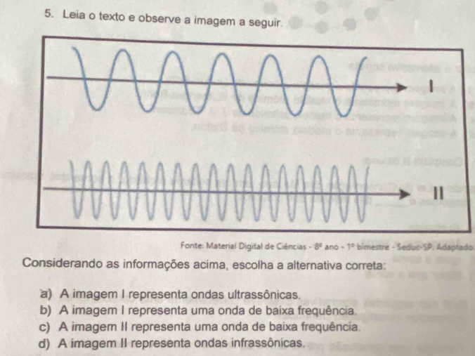 Leia o texto e observe a imagem a seguir.
Fonte: Material Digital de Ciências -8° ano -1° bimestre - Seduc-SP. Adaptado
Considerando as informações acima, escolha a alternativa correta:
a) A imagem I representa ondas ultrassônicas.
b) A imagem I representa uma onda de baixa frequência.
c) A imagem II representa uma onda de baixa frequência.
d) A imagem II representa ondas infrassônicas.