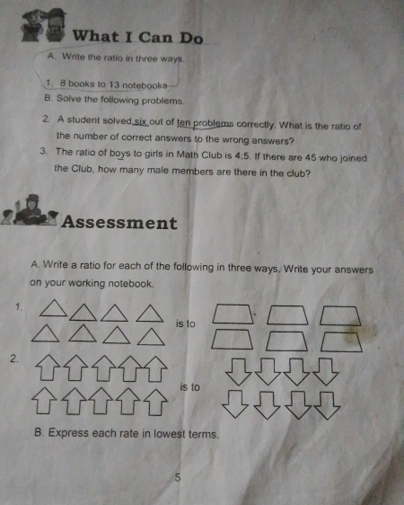 What I Can Do 
A. Write the ratio in three way. 
1. 8 books to 13 notebooks 
B. Solve the following problems. 
2. A student solved six out of ten problems correctly. What is the ratio of 
the number of correct answers to the wrong answers? 
3. The ratio of boys to girls in Math Club is 4:5. If there are 45 who joined 
the Club, how many male members are there in the club? 
Assessment 
A. Write a ratio for each of the following in three ways, Write your answers 
on your working notebook. 
1. 
is to 
2. 
is to 
B. Express each rate in lowest terms. 
5