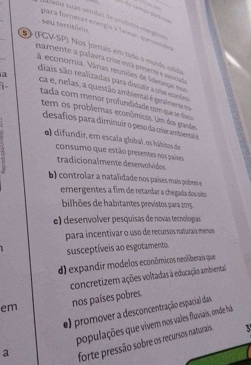 colas. em
do do campo para sua
v a ixou suas vendas de produtos energéticos
seu território
para fornecer energía a Taiwan, que consider
5 (FGV-SP) Nos jornais em todo o mundo, cotídia
namente a palavra crise está presente e associad
à economia. Várias reuniões de lideranças mun
a
diais são realizadas para discutir a crise econômi
ca e, nelas, a questão ambiental é geralmente tra a
i- tada com menor profundidade com que se discu 
tem os problemas econômicos. Um dos grandes
desafios para diminuir o peso da crise ambiental é
5
a) difundir, em escala global, os hábitos de
consumo que estão presentes nos países
tradicionalmente desenvolvidos.
b) controlar a natalidade nos países mais pobres e
emergentes a fim de retardar a chegada dos oito
bilhões de habitantes previstos para 2015.
c) desenvolver pesquisas de novas tecnologias
para incentivar o uso de recursos naturais menos 
susceptíveis ao esgotamento.
d) expandir modelos econômicos neoliberais que
concretizem ações voltadas à educação ambiental 
em
nos países pobres.
e) promover a desconcentração espacial das
populações que vivem nos vales fluviais, onde há
3
a
forte pressão sobre os recursos naturais.
