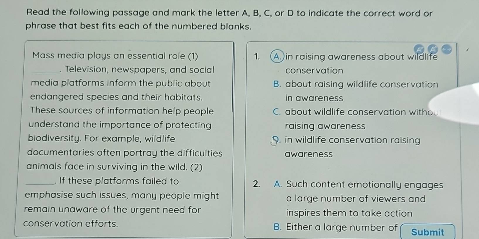 Read the following passage and mark the letter A, B, C, or D to indicate the correct word or
phrase that best fits each of the numbered blanks.
Mass media plays an essential role (1) 1. (A.)in raising awareness about wildlife
_. Television, newspapers, and social conservation
media platforms inform the public about B. about raising wildlife conservation
endangered species and their habitats. in awareness
These sources of information help people C. about wildlife conservation without
understand the importance of protecting raising awareness
biodiversity. For example, wildlife. in wildlife conservation raising
documentaries often portray the difficulties awareness
animals face in surviving in the wild. (2)
_. If these platforms failed to 2. A. Such content emotionally engages
emphasise such issues, many people might a large number of viewers and
remain unaware of the urgent need for inspires them to take action
conservation efforts. B. Either a large number of Submit