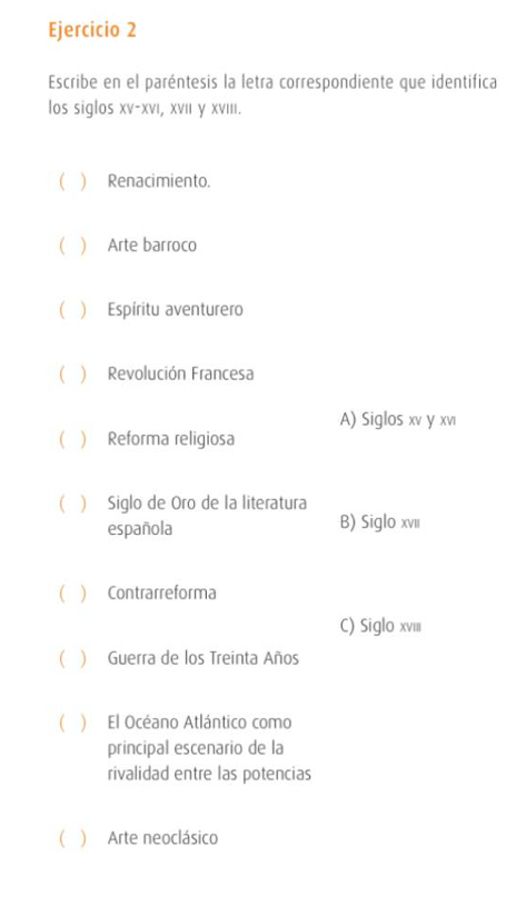 Escribe en el paréntesis la letra correspondiente que identifica
los siglos XV-XVI I, XVI γ XVIII.
 ) Renacimiento.
  Arte barroco
C  Espíritu aventurero
 ) Revolución Francesa
A) Siglos xv y xvı
( ) Reforma religiosa
 Siglo de Oro de la literatura
española B) Siglo xvii
  Contrarreforma
C) Siglo xvII
( ) Guerra de los Treinta Años
( ) El Océano Atlántico como
principal escenario de la
rivalidad entre las potencias
( ) Arte neoclásico