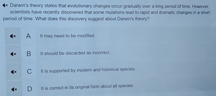 Darwin's theory states that evolutionary changes occur gradually over a long period of time. However,
scientists have recently discovered that some mutations lead to rapid and dramatic changes in a short
period of time. What does this discovery suggest about Darwin's theory?
A It may need to be modified.
B It should be discarded as incorrect.
C It is supported by modern and historical species.
D It is correct in its original form about all species.