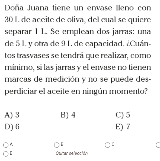 Doña Juana tiene un envase lleno con
30 L de aceite de oliva, del cual se quiere
separar 1 L. Se emplean dos jarras: una
de 5 L y otra de 9 L de capacidad. ¿Cuán-
tos trasvases se tendrá que realizar, como
mínimo, si las jarras y el envase no tienen
marcas de medición y no se puede des-
perdiciar el aceite en ningún momento?
A) 3 B) 4 C) 5
D) 6 E) 7
A
B
C
C
E Quitar selección