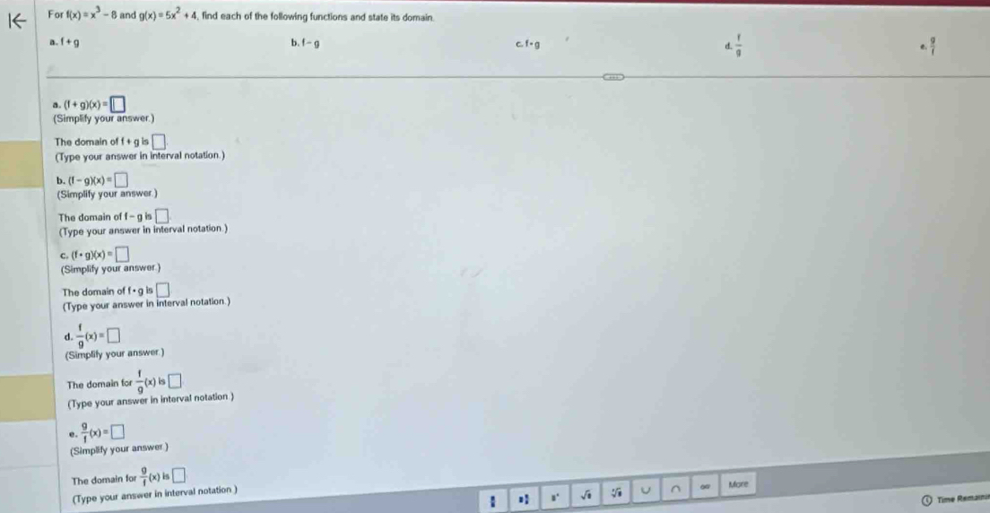 For f(x)=x^3-8 and g(x)=5x^2+4 find each of the following functions and state its domain. 
b. 
n. f+g f-g c. f - a
d.  f/g 
a. (f+g)(x)=□
(Simplify your answer) 
The domain of f + g is □ 
(Type your answer in interval notation.) 
b. (f-g)(x)=□
(Simplify your answer.) 
The domain of f - g is □
(Type your answer in interval notation.) 
C. (f· g)(x)=□
(Simplify your answer.) 
The domain of f· is □
(Type your answer in interval notation.) 
d.  f/g (x)=□
(Simplify your answer) 
The domain for  f/g (x)is□
(Type your answer in interval notation ) 
e.  9/f (x)=□
(Simplify your answer ) 
The domain for  g/f (x)is□
(Type your answer in interval notation) 
^ More 
Time Remaini