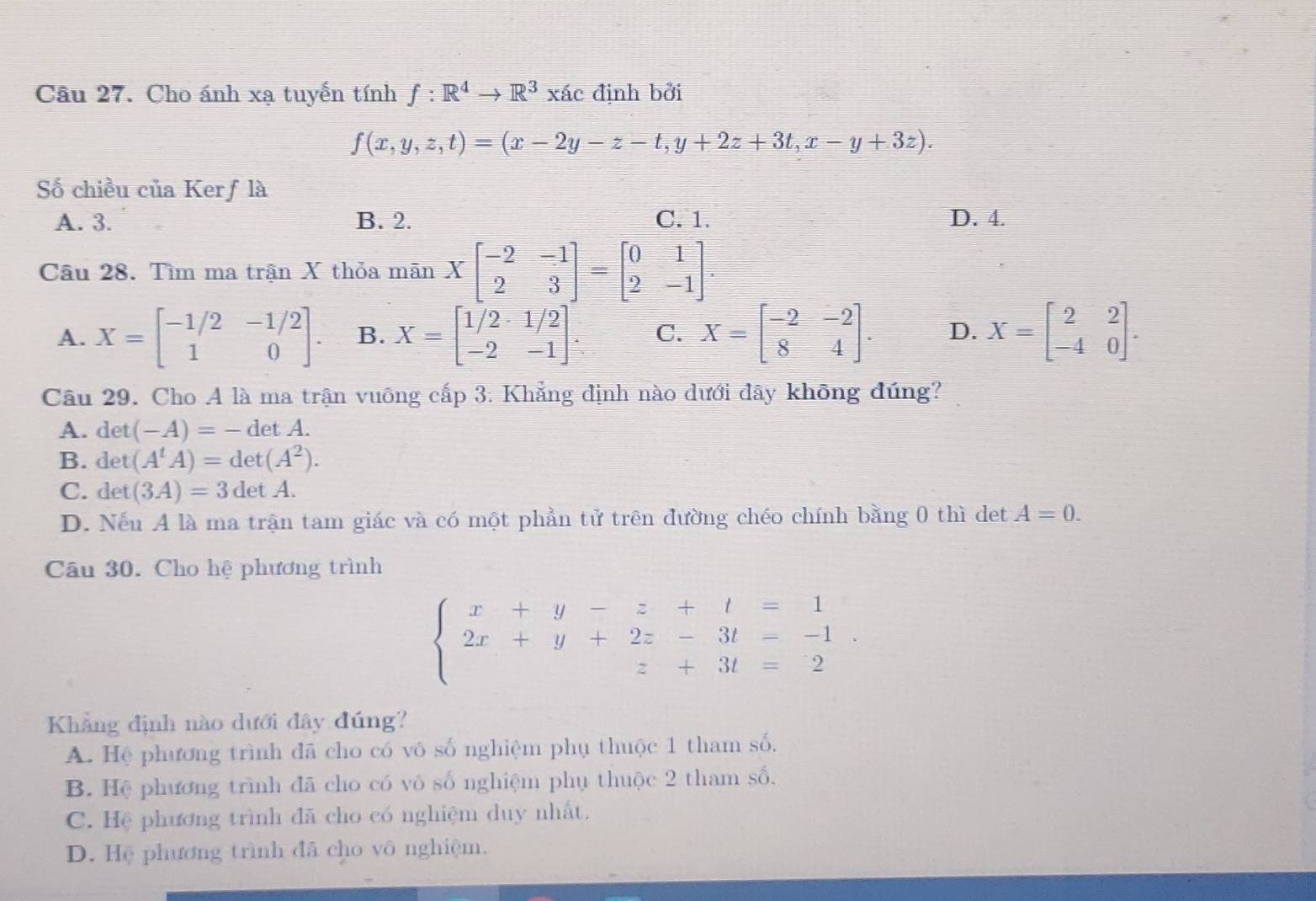 Cho ánh xạ tuyến tính f:R^4to R^3xac định bởi
f(x,y,z,t)=(x-2y-z-t,y+2z+3t,x-y+3z).
Số chiều của Kerf là
A. 3. B. 2. C. 1. D. 4.
Câu 28. Tìm ma trận X thỏa mãn Xbeginbmatrix -2&-1 2&3endbmatrix =beginbmatrix 0&1 2&-1endbmatrix .
A. X=beginbmatrix -1/2&-1/2 1&0endbmatrix . B. X=beginbmatrix 1/2&1/2 -2&-1endbmatrix . C. X=beginbmatrix -2&-2 8&4endbmatrix . D. X=beginbmatrix 2&2 -4&0endbmatrix .
Câu 29. Cho A là ma trận vuông cấp 3. Khẳng định nào dưới đãy không đúng?
A. det(-A)=-detA.
B. det(A^tA)=det(A^2).
C. det (3A)=3detA.
D. Nếu A là ma trận tam giác và có một phần tử trên đường chéo chính bằng 0 thì det A=0.
Câu 30. Cho hệ phương trình
beginarrayl x+y-z+t=1 2x+y+2z-3t=-1 z+3t=2endarray. .
Khẳng định nào dưới đây đúng?
A. Hệ phương trình đã cho có vô số nghiệm phụ thuộc 1 tham số.
B. Hệ phương trình đã cho có vô số nghiệm phụ thuộc 2 tham số,
C. Hệ phương trình đã cho có nghiệm duy nhất.
D. Hệ phương trình đã cho vô nghiệm.