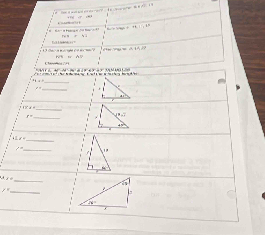 #  Can a trangle bs formied ? ite langihe  t 8sqrt(3),10
YEB e ND
Classfcation
9 GCan a trangle be formed? 9ida lengiha 11: 11: 19
YEB ur ND
Classification
10. Can a triangle be formed? Side lengths 8. 14, 22
YEB er NO
Classification
PART 3. d5°cd5°=90° 16 30°· 60°=90° TRIANGLES
For each of the following, find the missing lengthe.
_ 11* 8
y= _
12 x= _
_ y=
_
13. x=
_ y=
4.x=
_
_ y=