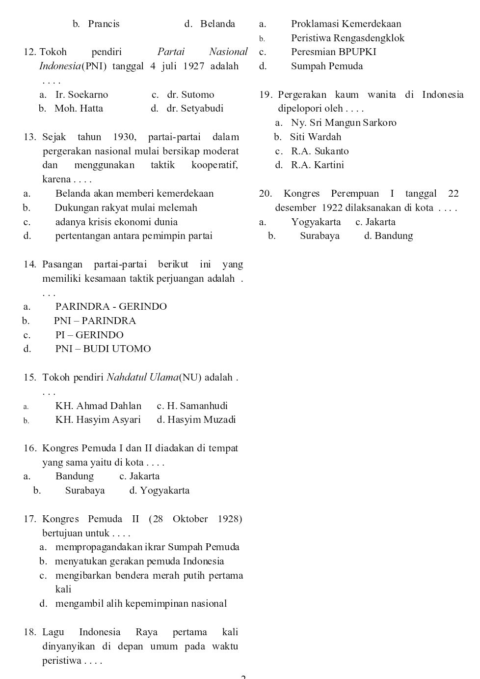 b. Prancis d. Belanda a. Proklamasi Kemerdekaan
b. Peristiwa Rengasdengklok
12. Tokoh pendiri Partai Nasional c. Peresmian BPUPKI
Indonesia(PNI) tanggal 4 juli 1927 adalah d. Sumpah Pemuda
a. Ir. Soekarno c. dr. Sutomo 19. Pergerakan kaum wanita di Indonesia
b. Moh. Hatta d. dr. Setyabudi dipelopori oleh . . . .
a. Ny. Sri Mangun Sarkoro
13. Sejak tahun 1930, partai-partai dalam b. Siti Wardah
pergerakan nasional mulai bersikap moderat c. R.A. Sukanto
dan menggunakan taktik kooperatif, d. R.A. Kartini
karena . . . .
a. Belanda akan memberi kemerdekaan 20. Kongres Perempuan I tanggal 22
b. Dukungan rakyat mulai melemah desember 1922 dilaksanakan di kota . . . .
c. adanya krisis ekonomi dunia Yogyakarta c. Jakarta
a.
d. pertentangan antara pemimpin partai b. Surabaya d. Bandung
14. Pasangan partai-partai berikut ini yang
memiliki kesamaan taktik perjuangan adalah .
a. PARINDRA - GERINDO
b. PNI -PARINDRA
c. PI - GERINDO
d. PNI - BUDI UTOMO
15. Tokoh pendiri Nahdatul Ulama(NU) adalah .
a. KH. Ahmad Dahlan c. H. Samanhudi
b. KH. Hasyim Asyari d. Hasyim Muzadi
16. Kongres Pemuda I dan II diadakan di tempat
yang sama yaitu di kota . . . .
a. Bandung c. Jakarta
b. Surabaya d. Yogyakarta
17. Kongres Pemuda II (28 Oktober 1928)
bertujuan untuk . . . .
a. mempropagandakan ikrar Sumpah Pemuda
b. menyatukan gerakan pemuda Indonesia
c. mengibarkan bendera merah putih pertama
kali
d. mengambil alih kepemimpinan nasional
18. Lagu Indonesia Raya pertama kali
dinyanyikan di depan umum pada waktu
peristiwa . . . .