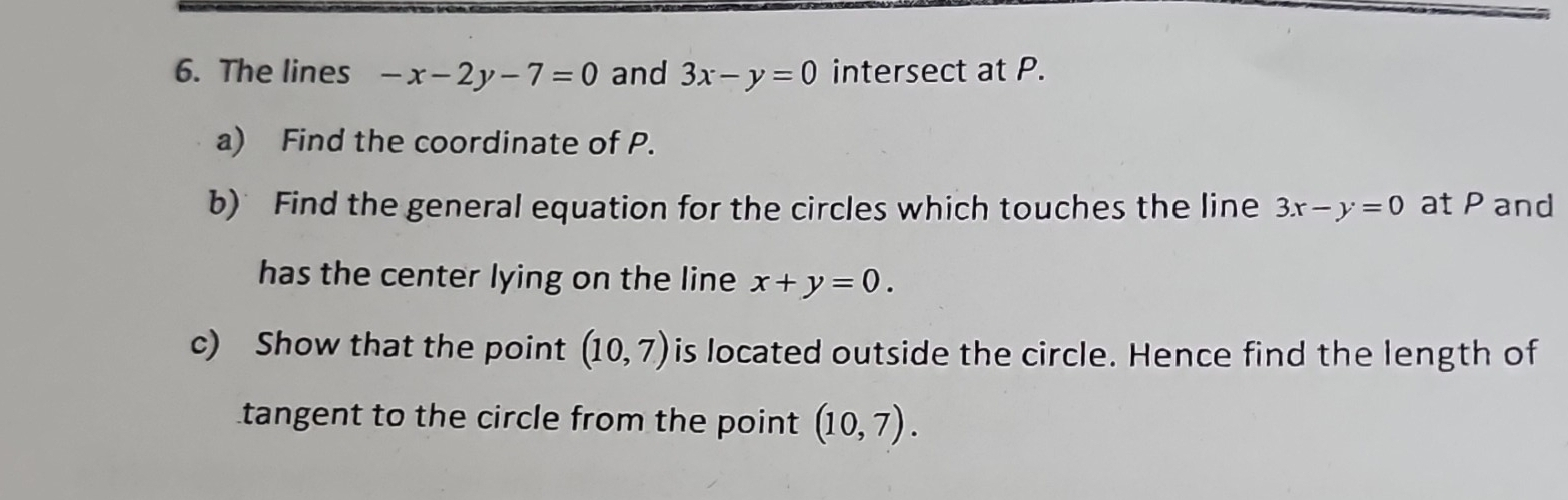 The lines -x-2y-7=0 and 3x-y=0 intersect at P. 
a) Find the coordinate of P. 
b) Find the general equation for the circles which touches the line 3x-y=0 at P and 
has the center lying on the line x+y=0. 
c) Show that the point (10,7) is located outside the circle. Hence find the length of 
tangent to the circle from the point (10,7).