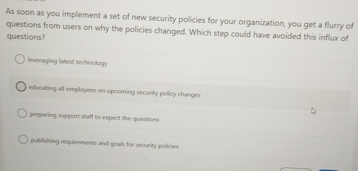 As soon as you implement a set of new security policies for your organization, you get a flurry of
questions from users on why the policies changed. Which step could have avoided this influx of
questions?
leveraging latest technology
educating all employees on upcoming security policy changes
preparing support staff to expect the questions
publishing requirements and goals for security policies