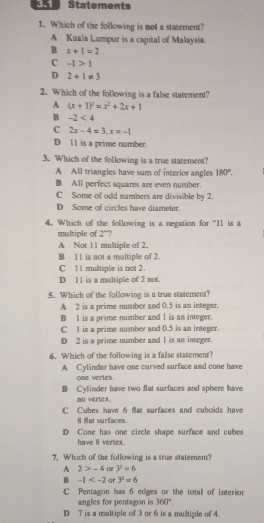 3.1 Statements
1. Which of the following is not a statement?
A Kuala Lumpur is a capital of Malaysia.
B x+1=2
C -1>1
D 2+1!= 3
2. Which of the following is a false statement?
A (x+1)^2=x^2+2x+1
B -2<4</tex>
C 2x-4=3, x=-1
D 11 is a prime number.
3. Which of the following is a true statement?
A All triangles have sum of ínterior angles 180°.
B All perfect squares are even number.
C Some of odd numbers are divisible by 2.
D Some of circles have diameter.
4. Which of the following is a negation for “ 11 is a
multiple of 2^n ?
A Not 11 multiple of 2.
B 11 is not a multiple of 2.
C 11 multiple is not 2.
D 11 is a multiple of 2 not.
5. Which of the following is a true statement?
A 2 is a prime number and 0.5 is an integer.
B 1 is a prime number and 1 is an integer.
C 1 is a prime number and 0.5 is an integer.
D 2 is a prime number and 1 is an integer.
6. Which of the following is a false statement?
A Cylinder have one curved surface and cone have
one vertex.
B Cylinder have two flat surfaces and sphere have
no vertex.
C Cubes have 6 flat surfaces and cuboids have
8 flat surfaces.
D Cone has one circle shape surface and cubes
have 8 vertex.
7. Which of the following is a true statement?
A 2>-4 Or 3^2=6
B -1 or 3^2=6
C Pentagon has 6 edges or the total of interior
angles for pentagon is 360°.
D 7 is a multiple of 3 or 6 is a multiple of 4.