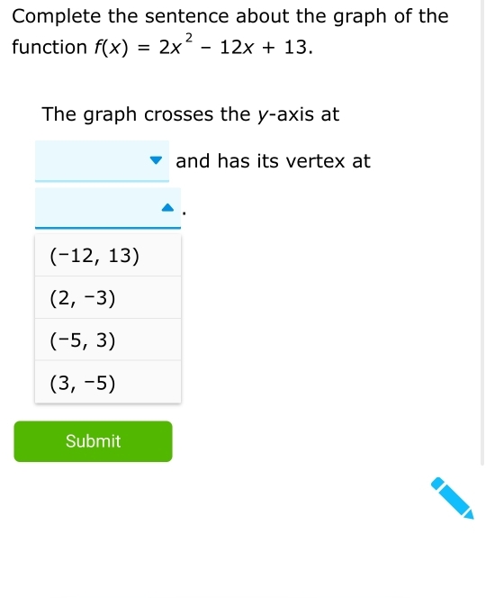 Complete the sentence about the graph of the
function f(x)=2x^2-12x+13.
The graph crosses the y-axis at
nd has its vertex at
Submit