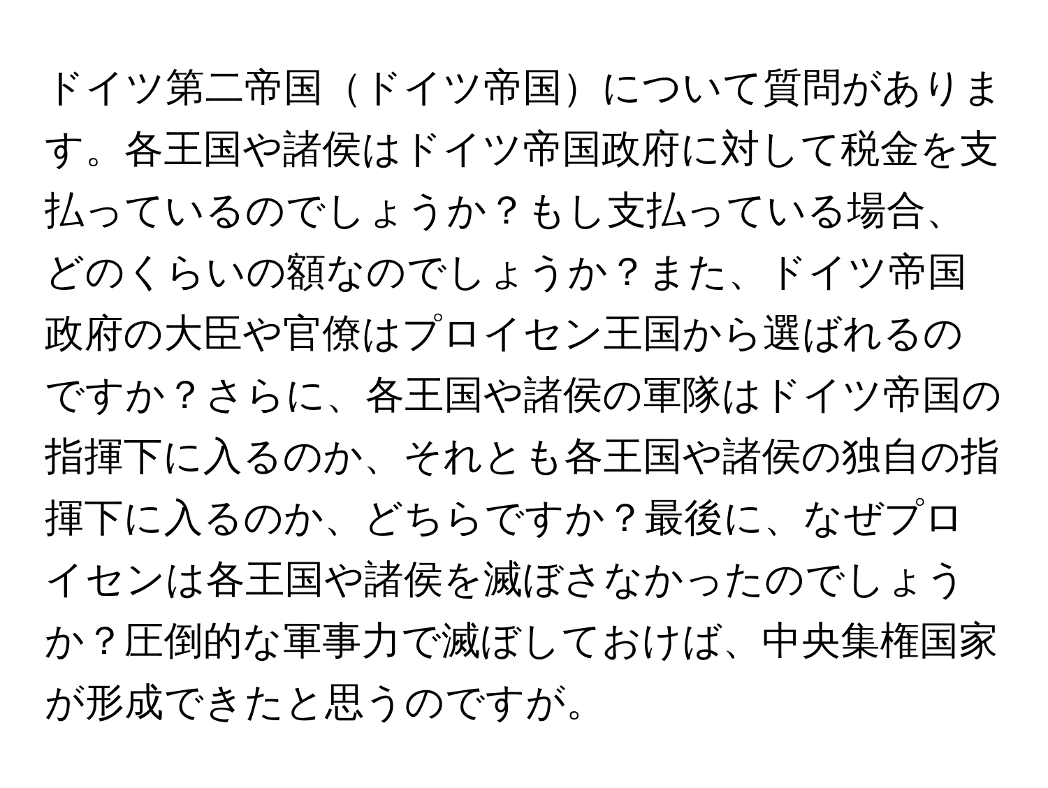 ドイツ第二帝国ドイツ帝国について質問があります。各王国や諸侯はドイツ帝国政府に対して税金を支払っているのでしょうか？もし支払っている場合、どのくらいの額なのでしょうか？また、ドイツ帝国政府の大臣や官僚はプロイセン王国から選ばれるのですか？さらに、各王国や諸侯の軍隊はドイツ帝国の指揮下に入るのか、それとも各王国や諸侯の独自の指揮下に入るのか、どちらですか？最後に、なぜプロイセンは各王国や諸侯を滅ぼさなかったのでしょうか？圧倒的な軍事力で滅ぼしておけば、中央集権国家が形成できたと思うのですが。