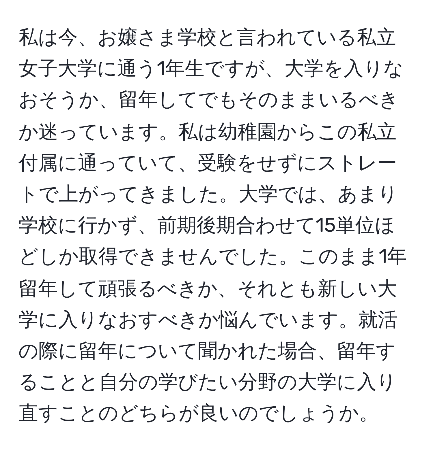 私は今、お嬢さま学校と言われている私立女子大学に通う1年生ですが、大学を入りなおそうか、留年してでもそのままいるべきか迷っています。私は幼稚園からこの私立付属に通っていて、受験をせずにストレートで上がってきました。大学では、あまり学校に行かず、前期後期合わせて15単位ほどしか取得できませんでした。このまま1年留年して頑張るべきか、それとも新しい大学に入りなおすべきか悩んでいます。就活の際に留年について聞かれた場合、留年することと自分の学びたい分野の大学に入り直すことのどちらが良いのでしょうか。