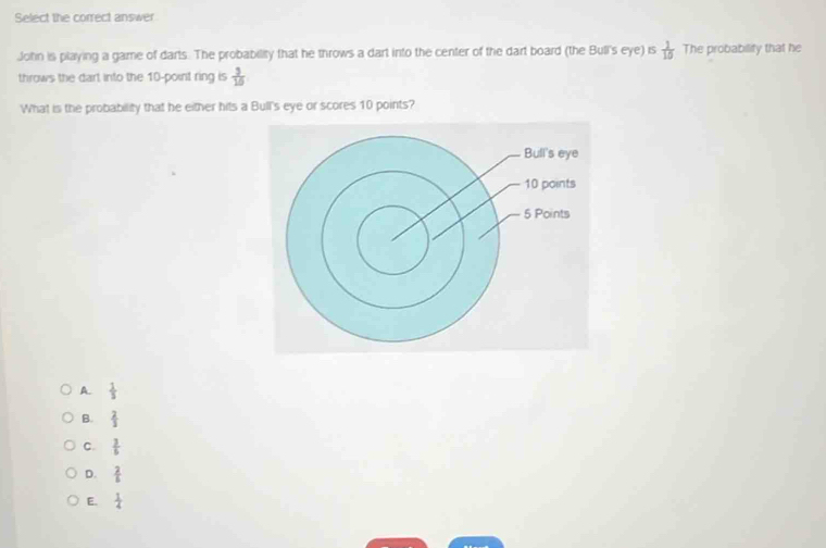 Select the correct answer
John is playing a game of darts. The probability that he throws a dart into the center of the dart board (the Bull's eye) is  1/10  The probability that he
throws the dart into the 10 -point ring is  3/15 
What is the probability that he either hits a Bull's eye or scores 10 points?
A.  1/3 
B.  2/3 
C.  3/5 
D.  2/5 
E.  1/4 