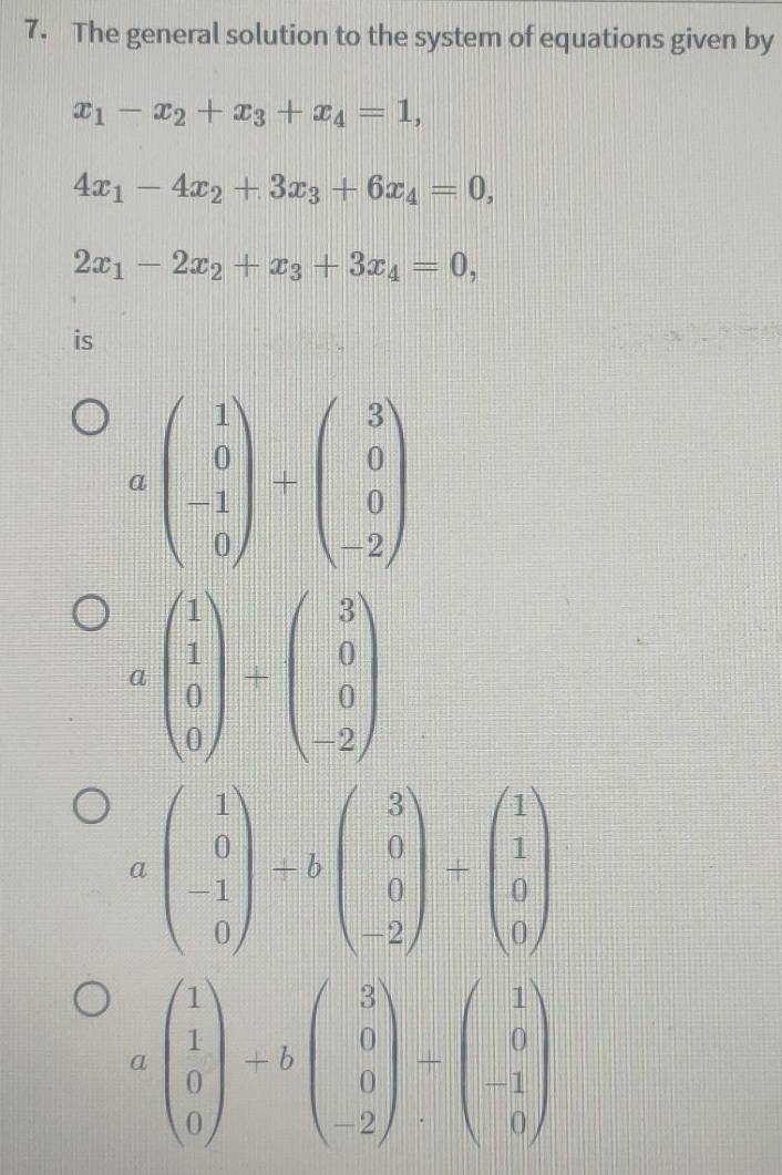 The general solution to the system of equations given by
x_1-x_2+x_3+x_4=1,
4x_1-4x_2+3x_3+6x_4=0,
2x_1-2x_2+x_3+3x_4=0, 
is
abeginpmatrix 1 0 -1 0endpmatrix +beginpmatrix 3 0 0 -2endpmatrix
beginpmatrix 1 1 0 0endpmatrix / beginpmatrix 3 0 0 -2endpmatrix
abeginpmatrix 1 0 -1 0endpmatrix +bbeginpmatrix 3 0 0 -2endpmatrix +beginpmatrix 1 1 0 0endpmatrix
C beginpmatrix 1 1 0 0endpmatrix +bbeginpmatrix 3 0 -2endpmatrix +beginpmatrix 1 0 1 0endpmatrix