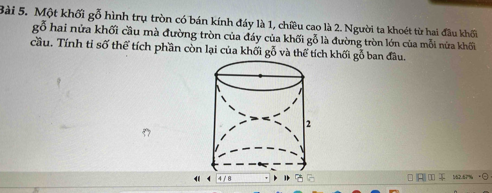 Một khối gwidehat 0^((sim) hình trụ tròn có bán kính đáy là 1, chiều cao là 2. Người ta khoét từ hai đầu khối
gwidehat O) hai nửa khối cầu mà đường tròn của đáy của khối gỗ là đường tròn lớn của mỗi nửa khối 
cầu. Tính tỉ số thể tích phần còn lại của khối gwidehat ^x và thể tích khối gỗ ban đầu. 
1 4 / 8 162.67%