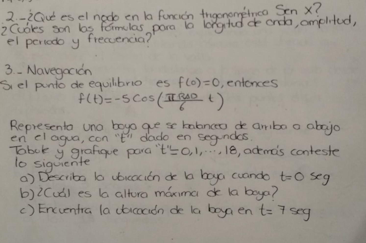 20ue es el nodo en la funcion trgonometrica Sen X? 
2 Cubkes son bas formulas para la longtdde orda, amplited, 
el pertodo y freccencia? 
3. - Navegocion 
Siel punto de equilibrio es f(0)=0 , entonces
f(t)=-5cos ( π R△ D/6 t)
Represento una boyo goese talanceo de ariba a abojo 
en el agua, con 't" dado en segundas. 
Tabok y grafigue para " t''=0,1,...,18 , ademas conteste 
1o siquiente 
() Describa la vbicacion de ba boya cuando t=0 seg 
b)2Cud) es (a altora maxima c la boya? 
() Encuentra la doicocidn de la boya en t=7sec g