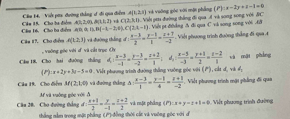 Viết ptts đường thẳng đ đi qua điểm A(1;2;1) và vuông góc với mặt phẳng (P) ):x-2y+z-1=0
Câu 15. Cho ba điểm A(1;2;0),B(1;1;2) và C(2;3;1). Viết ptts đường thẳng đi qua A và song song với BC
Câu 16. Cho ba điểm A(0;0;1),B(-1;-2;0),C(2;1;-1). Viết pt đthẳng △ di qua C và song song với AB
Câu 17. Cho điểm A(1;2;3) và đường thắng đ :  (x-3)/2 = (y-1)/1 = (z+7)/-2 . Viết phương trình đường thẳng đi qua A
, vuông góc với đ và cắt trục Ox
Câu 18. Cho hai đường thẳng d_1: (x-3)/-1 = (y-3)/-2 = (z+2)/1 ;d_2: (x-5)/-3 = (y+1)/2 = (z-2)/1  và mặt phẳng
(P): x+2y+3z-5=0. Viết phương trình đường thẳng vuông góc với (P), cắt d_1 và d_2
Câu 19. Cho điểm M(2;1;0) và đường thẳng △ : : (x-3)/1 = (y-1)/4 = (z+1)/-2 . Viết phương trình mặt phẳng đi qua
M và vuông góc với Δ
Câu 20. Cho đường thẳng d :  (x+1)/2 = y/-1 = (z+2)/2  và mặt phẳng (P): x+y-z+1=0. Viết phương trình đường
thẳng nằm trong mặt phẳng (P) đồng thời cắt và vuông góc với d