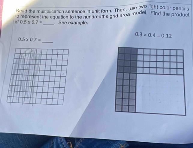 Read the multiplication sentence in unit form. Then, use two light color pencils 
to represent the equation to the hundredths grid area model. Find the product 
of 0.5* 0.7= _. See example.
0.3* 0.4=0.12
_ 0.5* 0.7=